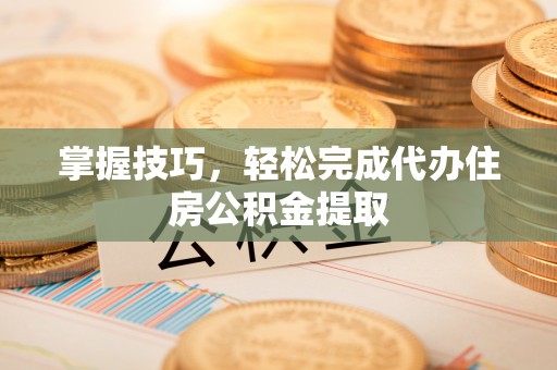 靖江掌握技巧，轻松完成代办住房公积金提取