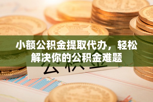 靖江小额公积金提取代办，轻松解决你的公积金难题