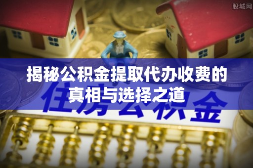 靖江揭秘公积金提取代办收费的真相与选择之道