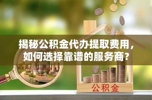 靖江揭秘公积金代办提取费用，如何选择靠谱的服务商？