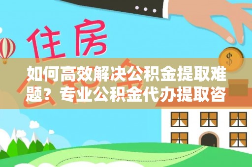 靖江如何高效解决公积金提取难题？专业公积金代办提取咨询服务来助力