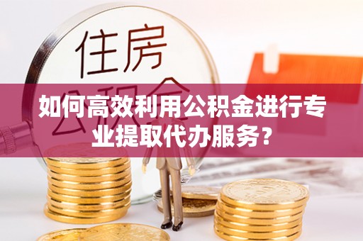 靖江如何高效利用公积金进行专业提取代办服务？