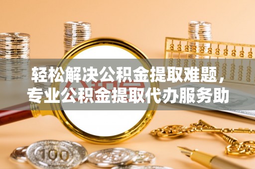 靖江轻松解决公积金提取难题，专业公积金提取代办服务助您无忧