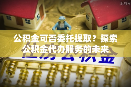 靖江公积金可否委托提取？探索公积金代办服务的未来