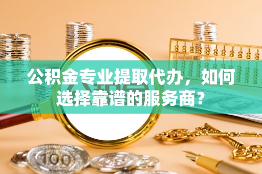 靖江公积金专业提取代办，如何选择靠谱的服务商？