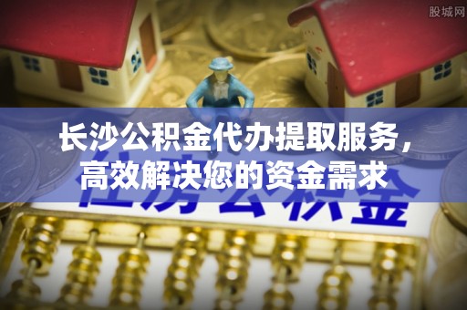靖江长沙公积金代办提取服务，高效解决您的资金需求
