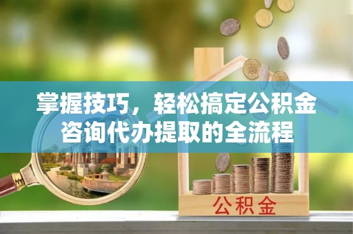 靖江掌握技巧，轻松搞定公积金咨询代办提取的全流程