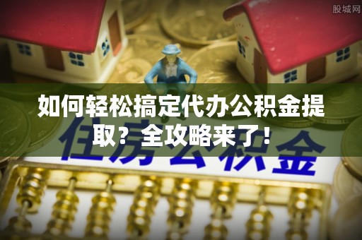 靖江如何轻松搞定代办公积金提取？全攻略来了！